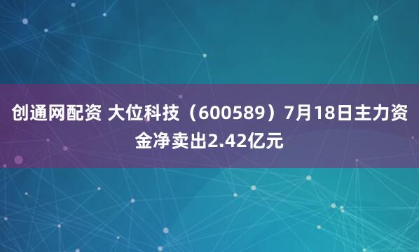 创通网配资 大位科技（600589）7月18日主力资金净卖出2.42亿元