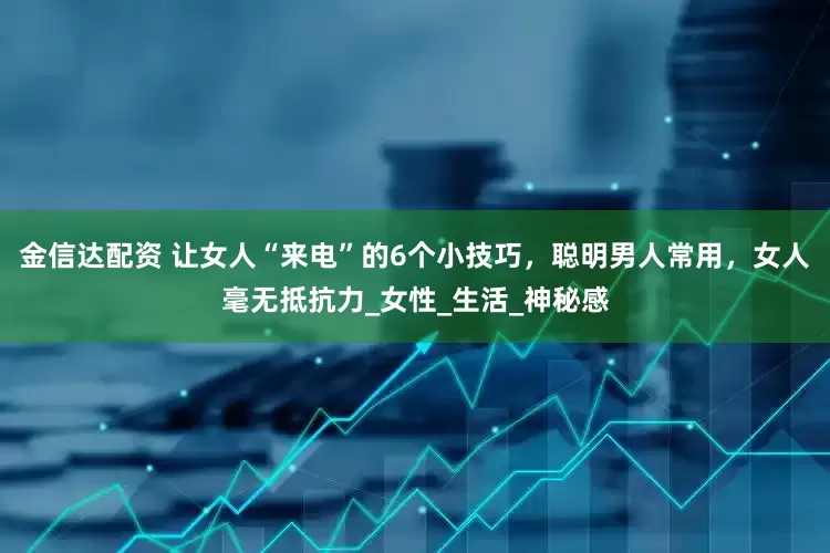 金信达配资 让女人“来电”的6个小技巧，聪明男人常用，女人毫无抵抗力_女性_生活_神秘感