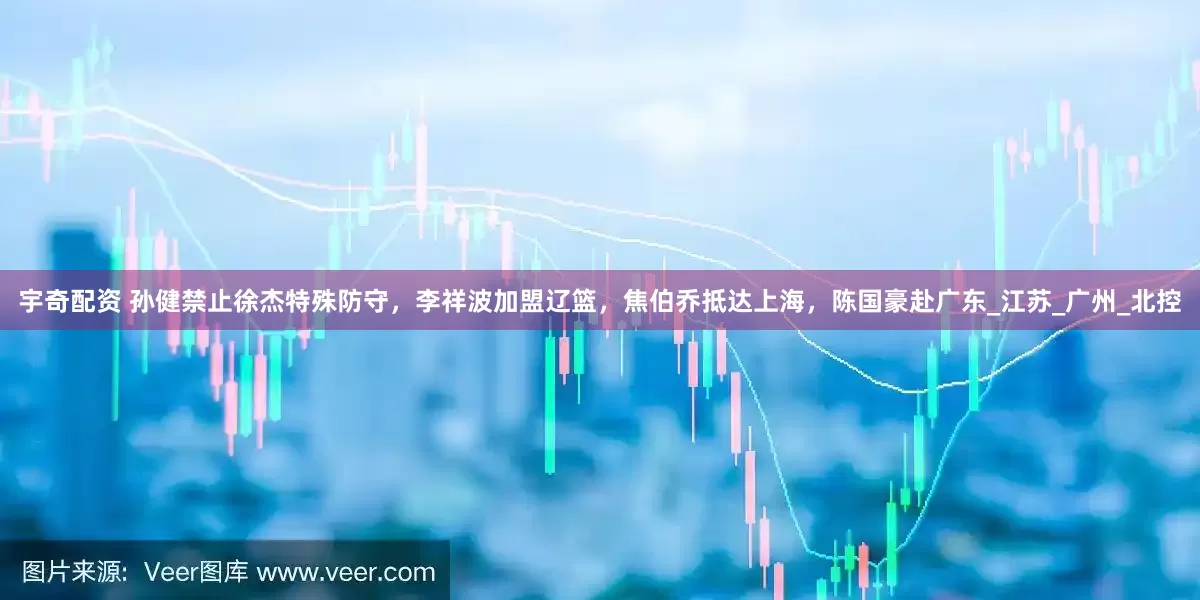 宇奇配资 孙健禁止徐杰特殊防守，李祥波加盟辽篮，焦伯乔抵达上海，陈国豪赴广东_江苏_广州_北控