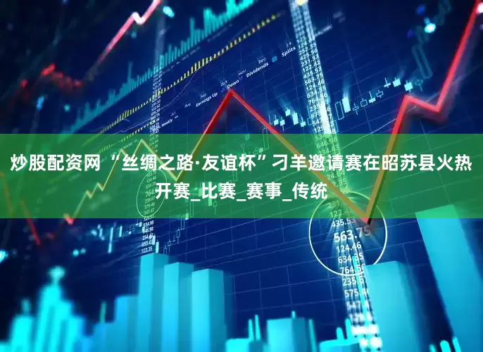 炒股配资网 “丝绸之路·友谊杯”刁羊邀请赛在昭苏县火热开赛_比赛_赛事_传统