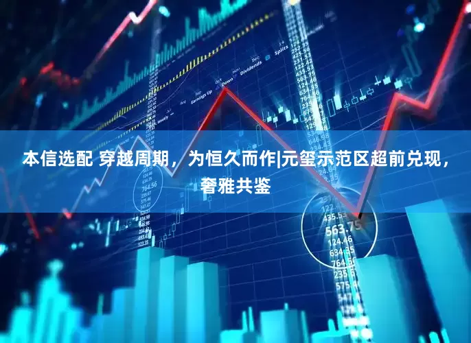本信选配 穿越周期，为恒久而作|元玺示范区超前兑现，奢雅共鉴