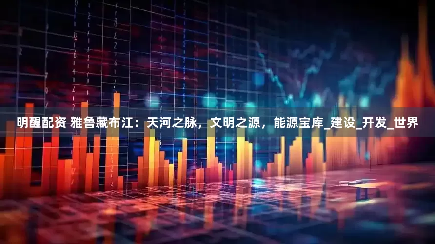 明醒配资 雅鲁藏布江：天河之脉，文明之源，能源宝库_建设_开发_世界