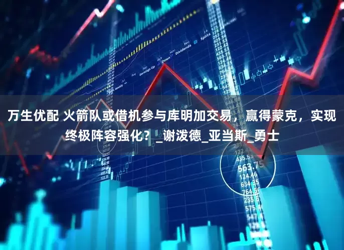 万生优配 火箭队或借机参与库明加交易，赢得蒙克，实现终极阵容强化？_谢泼德_亚当斯_勇士