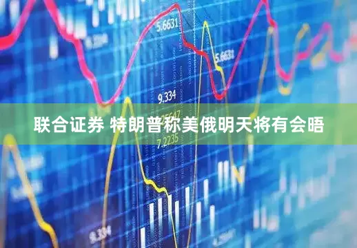 联合证券 特朗普称美俄明天将有会晤