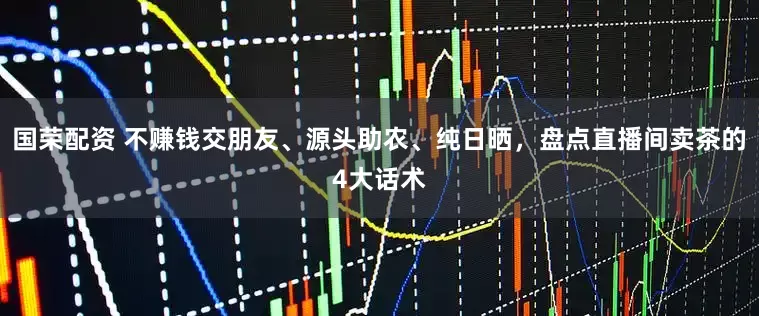 国荣配资 不赚钱交朋友、源头助农、纯日晒，盘点直播间卖茶的4大话术