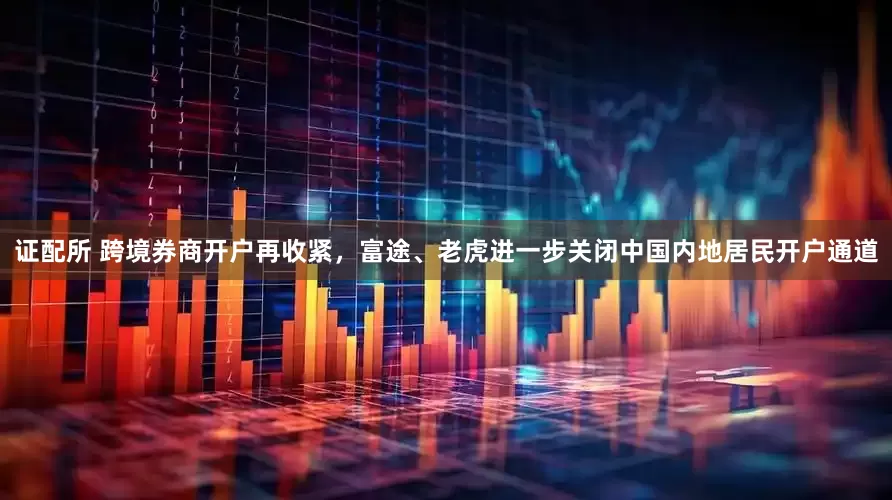 证配所 跨境券商开户再收紧，富途、老虎进一步关闭中国内地居民开户通道