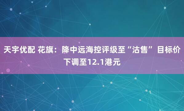 天宇优配 花旗：降中远海控评级至“沽售” 目标价下调至12.1港元