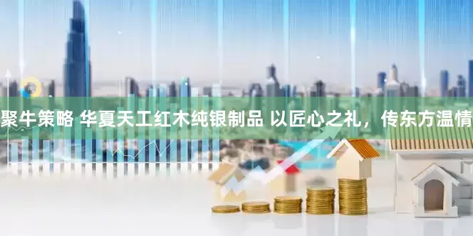 聚牛策略 华夏天工红木纯银制品 以匠心之礼,传东方温情