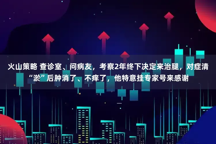 火山策略 查诊室、问病友，考察2年终下决定来治腿，对症清“淤”后肿消了、不痒了，他特意挂专家号来感谢