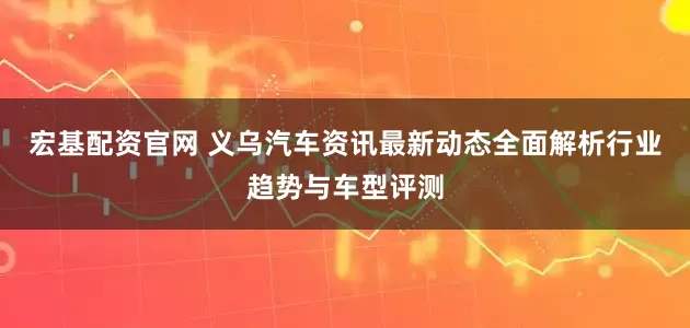 宏基配资官网 义乌汽车资讯最新动态全面解析行业趋势与车型评测