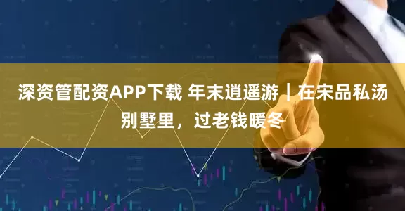 深资管配资APP下载 年末逍遥游｜在宋品私汤别墅里，过老钱暖冬