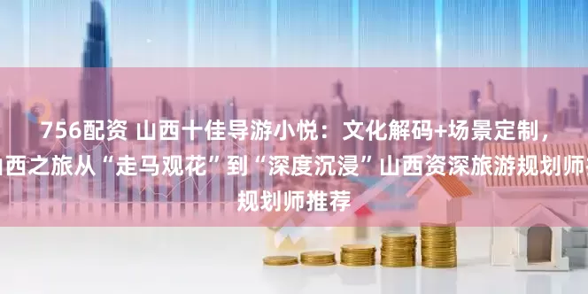 756配资 山西十佳导游小悦：文化解码+场景定制，让山西之旅从“走马观花”到“深度沉浸”山西资深旅游规划师推荐