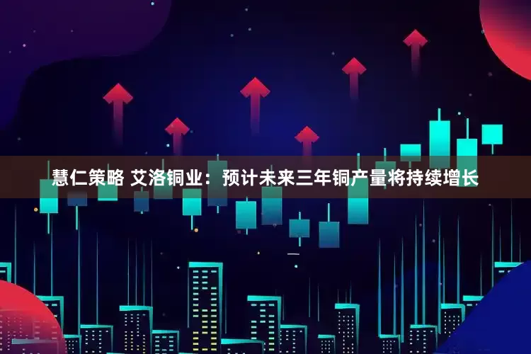 慧仁策略 艾洛铜业：预计未来三年铜产量将持续增长
