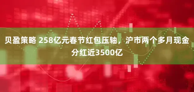 贝盈策略 258亿元春节红包压轴，沪市两个多月现金分红近3500亿